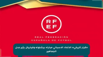 «قرار تاريخي» الاتحاد الإسباني مباراة برشلونة وفياريال يثير جدل الجماهير